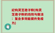 纪构灵芝孢子粉(构灵芝孢子粉的功效与做法：复合多效能提升免疫力)