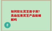 如何软化灵芝孢子液？高血压用灵芝产品能缓解吗