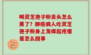 喝灵芝孢子粉舌头怎么黑了？肺癌病人吃灵芝孢子粉身上发痒起疙瘩是怎么回事