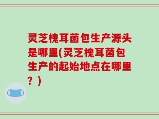 灵芝槐耳菌包生产源头是哪里(灵芝槐耳菌包生产的起始地点在哪里？)