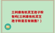 三利康有机灵芝孢子粉有吗(三利康有机灵芝孢子粉是否有销售？)