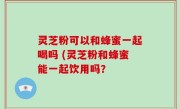 灵芝粉可以和蜂蜜一起喝吗 (灵芝粉和蜂蜜能一起饮用吗？