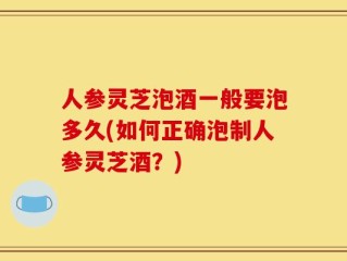 人参灵芝泡酒一般要泡多久(如何正确泡制人参灵芝酒？)