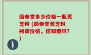 茵参堂多少价格一瓶灵芝粉 (茵参堂灵芝粉瓶装价格，你知道吗？)