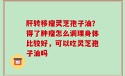 肝转移瘤灵芝孢子油？得了肿瘤怎么调理身体比较好，可以吃灵芝孢子油吗