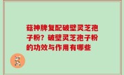 菇神牌复配破壁灵芝孢子粉？破壁灵芝孢子粉的功效与作用有哪些