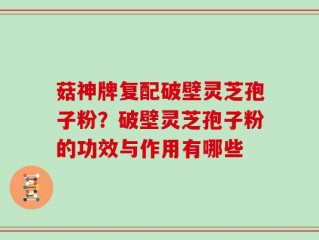 菇神牌复配破壁灵芝孢子粉？破壁灵芝孢子粉的功效与作用有哪些