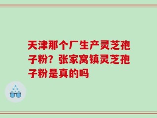 天津那个厂生产灵芝孢子粉？张家窝镇灵芝孢子粉是真的吗