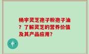杨宇灵芝孢子粉孢子油？了解灵芝的营养价值及其产品应用？