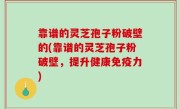靠谱的灵芝孢子粉破壁的(靠谱的灵芝孢子粉破壁，提升健康免疫力)