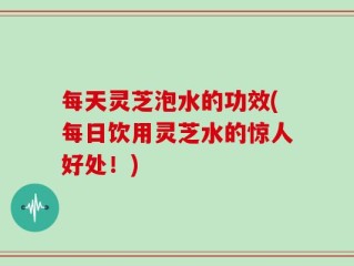 每天灵芝泡水的功效(每日饮用灵芝水的惊人好处！)