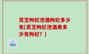 灵芝枸杞泡酒枸杞多少克(灵芝枸杞泡酒用多少克枸杞？)