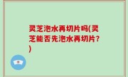 灵芝泡水再切片吗(灵芝能否先泡水再切片？)