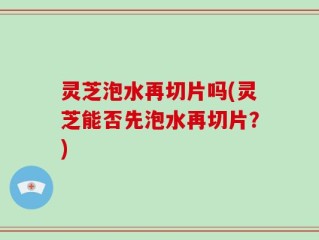 灵芝泡水再切片吗(灵芝能否先泡水再切片？)