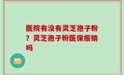 医院有没有灵芝孢子粉？灵芝孢子粉医保报销吗