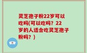 灵芝孢子粉22岁可以吃吗(可以吃吗？22岁的人适合吃灵芝孢子粉吗？)
