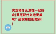 灵芝和什么泡在一起好吃(灵芝配什么泡更美味？超实用搭配推荐！)