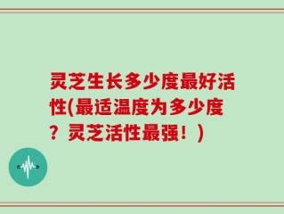 灵芝生长多少度最好活性(最适温度为多少度？灵芝活性最强！)