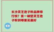 长沙灵芝孢子粉品牌排行榜？紫一破壁灵芝孢子粉到哪里买最好