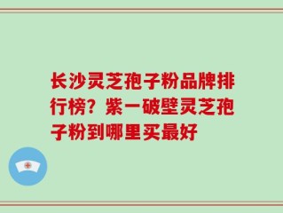 长沙灵芝孢子粉品牌排行榜？紫一破壁灵芝孢子粉到哪里买最好