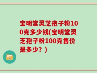 宝明堂灵芝孢子粉100克多少钱(宝明堂灵芝孢子粉100克售价是多少？)