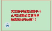 灵芝孢子胶囊过期干什么呢(过期的灵芝孢子胶囊该如何处理？)