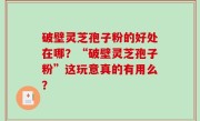 破壁灵芝孢子粉的好处在哪？“破壁灵芝孢子粉”这玩意真的有用么？