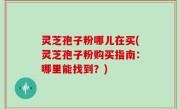 灵芝孢子粉哪儿在买(灵芝孢子粉购买指南：哪里能找到？)