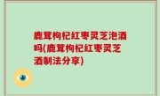 鹿茸枸杞红枣灵芝泡酒吗(鹿茸枸杞红枣灵芝酒制法分享)