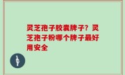 灵芝孢子胶囊牌子？灵芝孢子粉哪个牌子最好用安全