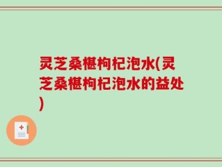 灵芝桑椹枸杞泡水(灵芝桑椹枸杞泡水的益处)