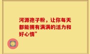 河源孢子粉,让你每天都能拥有满满的活力和好心情”