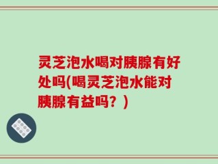 灵芝泡水喝对胰腺有好处吗(喝灵芝泡水能对胰腺有益吗？)