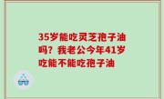 35岁能吃灵芝孢子油吗？我老公今年41岁吃能不能吃孢子油
