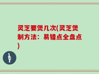 灵芝要煲几次(灵芝煲制方法：易错点全盘点)