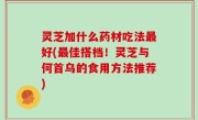 灵芝加什么药材吃法最好(最佳搭档！灵芝与何首乌的食用方法推荐)