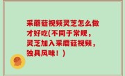 采蘑菇视频灵芝怎么做才好吃(不同于常规，灵芝加入采蘑菇视频，独具风味！)