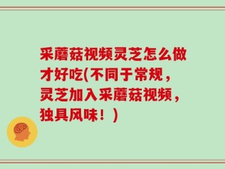 采蘑菇视频灵芝怎么做才好吃(不同于常规，灵芝加入采蘑菇视频，独具风味！)