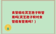 食管癌吃灵芝孢子粉管用吗(灵芝孢子粉对食管癌有管用吗？)