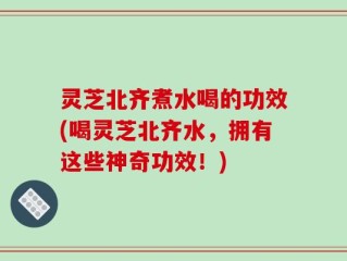 灵芝北齐煮水喝的功效(喝灵芝北齐水，拥有这些神奇功效！)
