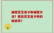 破壁灵芝孢子粉破壁方法？提高灵芝孢子粉的吸收率？