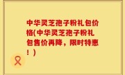 中华灵芝孢子粉礼包价格(中华灵芝孢子粉礼包售价再降，限时特惠！)