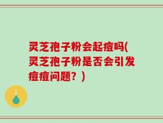 灵芝孢子粉会起痘吗(灵芝孢子粉是否会引发痘痘问题？)