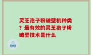 灵芝孢子粉破壁机种类？最有效的灵芝孢子粉破壁技术是什么