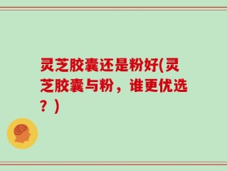 灵芝胶囊还是粉好(灵芝胶囊与粉，谁更优选？)