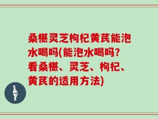 桑椹灵芝枸杞黄芪能泡水喝吗(能泡水喝吗？看桑椹、灵芝、枸杞、黄芪的适用方法)