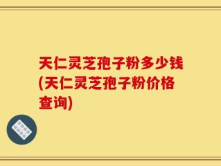 天仁灵芝孢子粉多少钱(天仁灵芝孢子粉价格查询)