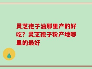 灵芝孢子油那里产的好吃？灵芝孢子粉产地哪里的最好