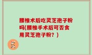 腰椎术后吃灵芝孢子粉吗(腰椎手术后可否食用灵芝孢子粉？)