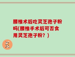 腰椎术后吃灵芝孢子粉吗(腰椎手术后可否食用灵芝孢子粉？)
